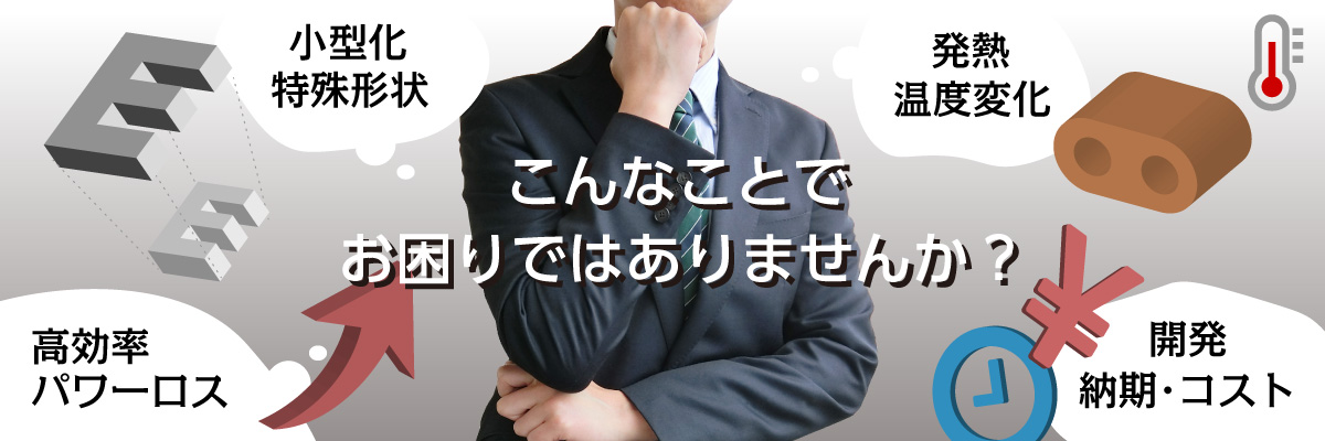 こんなことでお困りではありませんか？(小型化・特殊形状、高効率・パワーロス、発熱・温度変化、開発・納期・コスト)