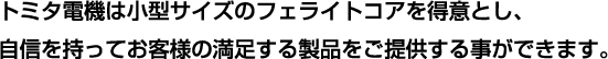 トミタ電機は小型サイズのフェライトコアを得意とし、自信を持ってお客様の満足する製品をご提供する事ができます。