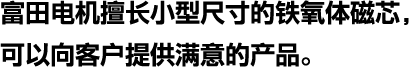 富田电机擅长小型尺寸的铁氧体磁芯，可以向客户提供满意的产品。