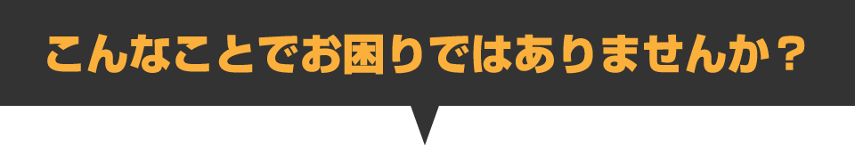 こんなことでお困りではありませんか？